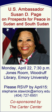 U.S. Ambassador Susan D. Page on Prospects for Peace in Sudan and South Sudan. Monday, April 22, 7:30 p.m. Jones Room, Woodruff Library, Emory University. Please RSVP by April 15 to stephanie.stawicki@emory.edu or (404) 727-6951. Co-sponsored by The Carter Center.